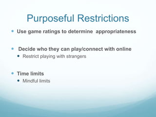 Purposeful Restrictions
 Use game ratings to determine appropriateness
 Decide who they can play/connect with online
 Restrict playing with strangers
 Time limits
 Mindful limits
 