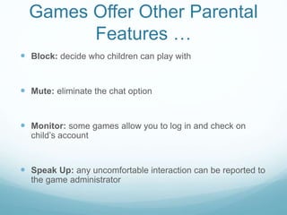 Games Offer Other Parental
Features …
 Block: decide who children can play with
 Mute: eliminate the chat option
 Monitor: some games allow you to log in and check on
child’s account
 Speak Up: any uncomfortable interaction can be reported to
the game administrator
 