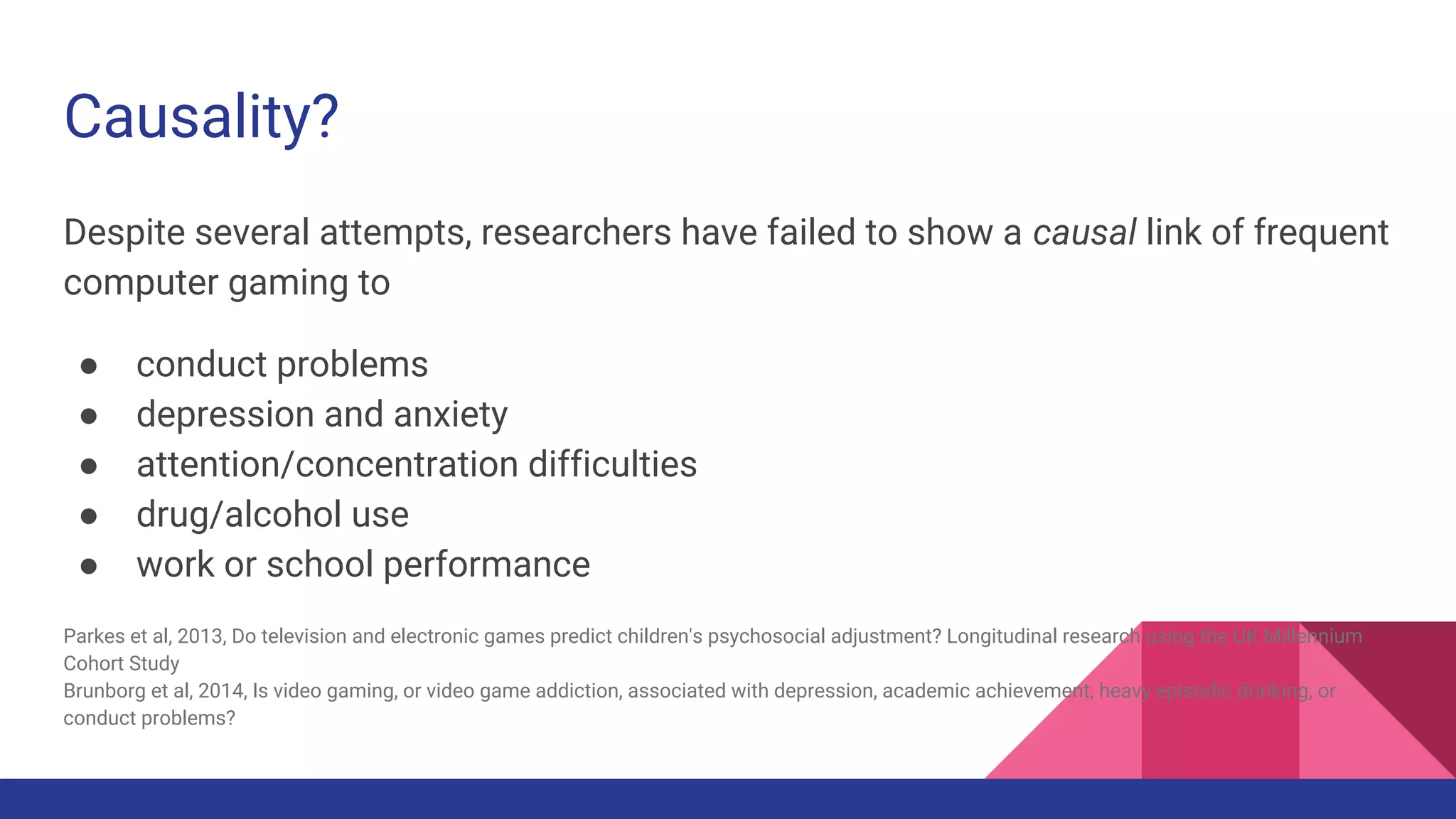 Causality?
Despite several attempts, researchers have failed to show a causal link of frequent
computer gaming to
● conduct problems
● depression and anxiety
● attention/concentration difficulties
● drug/alcohol use
● work or school performance
Parkes et al, 2013, Do television and electronic games predict children's psychosocial adjustment? Longitudinal research using the UK Millennium
Cohort Study
Brunborg et al, 2014, Is video gaming, or video game addiction, associated with depression, academic achievement, heavy episodic drinking, or
conduct problems?
 