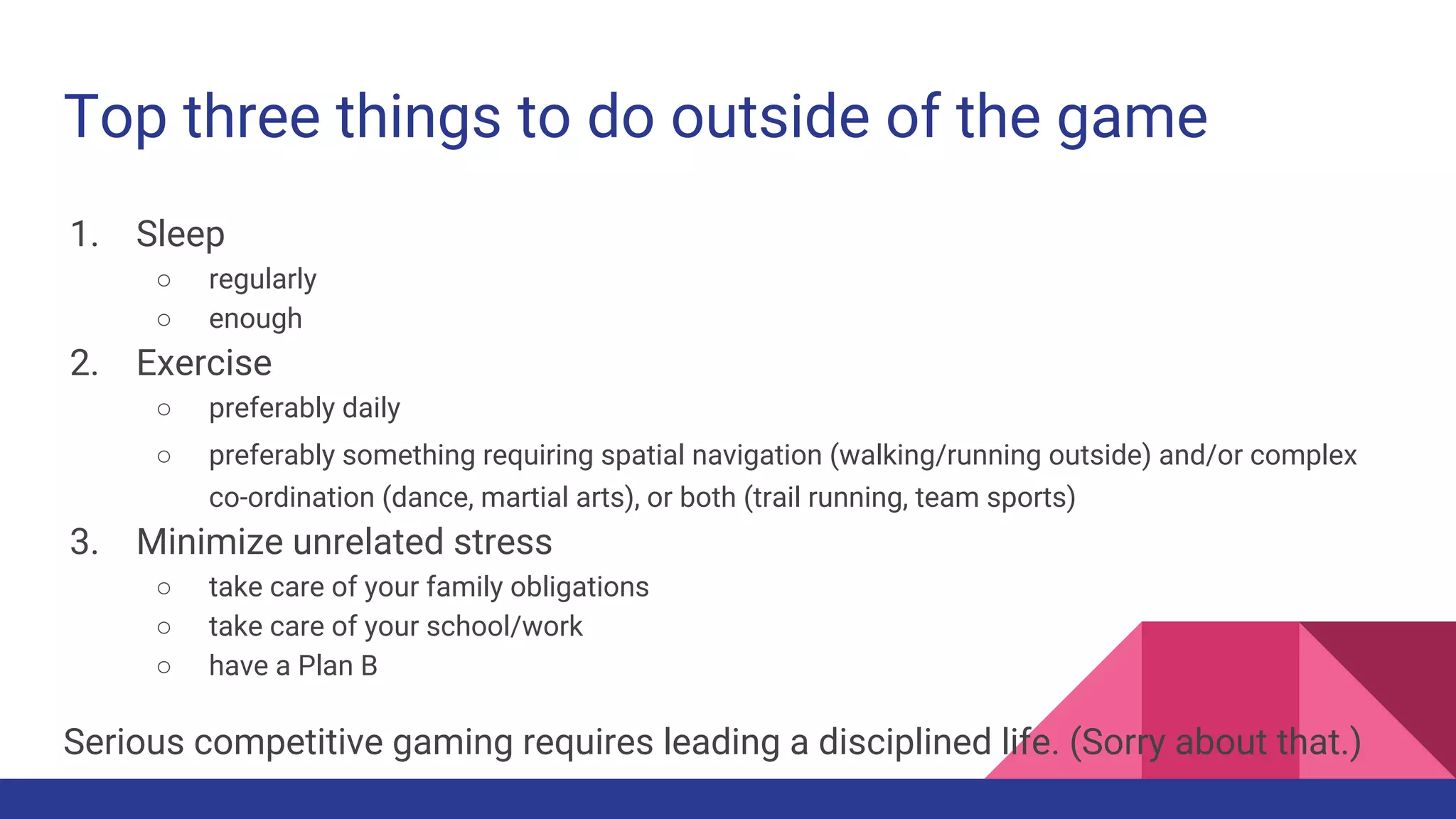 Top three things to do outside of the game
1. Sleep
○ regularly
○ enough
2. Exercise
○ preferably daily
○ preferably something requiring spatial navigation (walking/running outside) and/or complex
co-ordination (dance, martial arts), or both (trail running, team sports)
3. Minimize unrelated stress
○ take care of your family obligations
○ take care of your school/work
○ have a Plan B
Serious competitive gaming requires leading a disciplined life. (Sorry about that.)
 