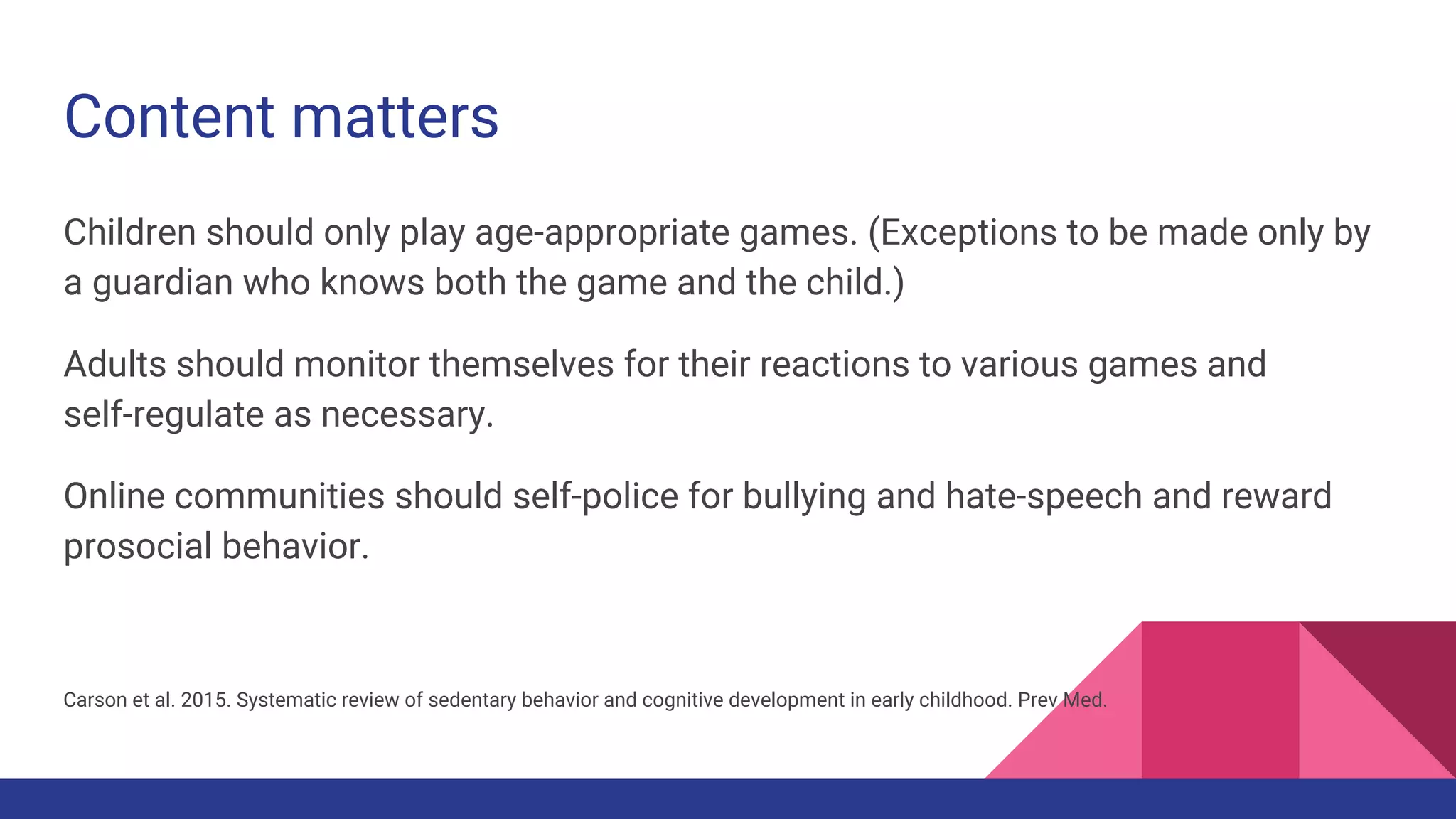 Content matters
Children should only play age-appropriate games. (Exceptions to be made only by
a guardian who knows both the game and the child.)
Adults should monitor themselves for their reactions to various games and
self-regulate as necessary.
Online communities should self-police for bullying and hate-speech and reward
prosocial behavior.
Carson et al. 2015. Systematic review of sedentary behavior and cognitive development in early childhood. Prev Med.
 