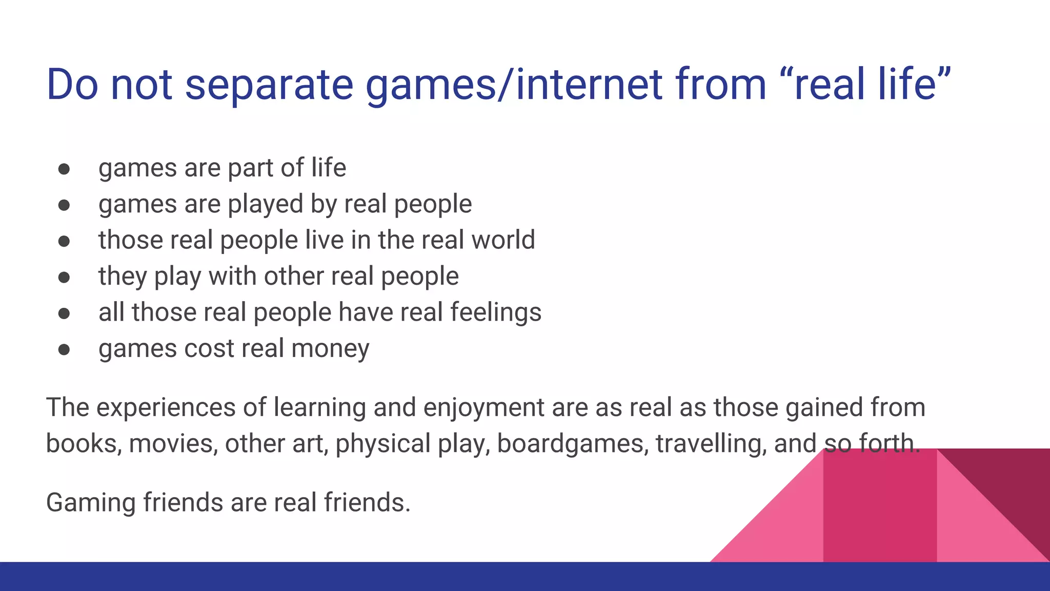 Do not separate games/internet from “real life”
● games are part of life
● games are played by real people
● those real people live in the real world
● they play with other real people
● all those real people have real feelings
● games cost real money
The experiences of learning and enjoyment are as real as those gained from
books, movies, other art, physical play, boardgames, travelling, and so forth.
Gaming friends are real friends.
 