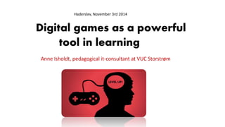 Haderslev, November 3rd 2014 
Digital games as a powerful 
tool in learning 
Anne Isholdt, pedagogical it-consultant at VUC Storstrøm 
 