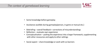 The context of gamebased learning 
• Some knowledge before gameplay 
• Assistance availible during gameplay(person, in game or manual etc.) 
• Debriefing – overall feedback + corrections of misunderstandings 
• Reflection – evaluate own experience 
• Conceptualisation – putting the experience into a larger framework, supplementing 
with other ressources and apply to other settings 
• Social aspect – share knowledge or work with co-learners 
 