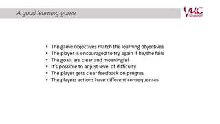 A good learning game 
• The game objectives match the learning objectives 
• The player is encouraged to try again if he/she fails 
• The goals are clear and meaningful 
• It’s possible to adjust level of difficulty 
• The player gets clear feedback on progres 
• The players actions have different consequenses 
 