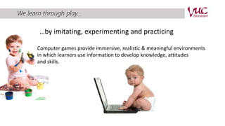 We learn through play... 
…by imitating, experimenting and practicing 
Computer games provide immersive, realistic & meaningful environments 
in which learners use information to develop knowledge, attitudes 
and skills. 
 