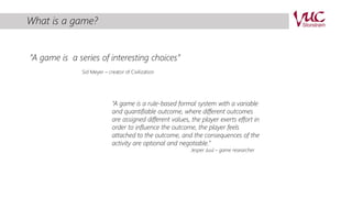 What is a game? 
”A game is a series of interesting choices” 
Sid Meyer – creator of Civilization 
“A game is a rule-based formal system with a variable 
and quantifiable outcome, where different outcomes 
are assigned different values, the player exerts effort in 
order to influence the outcome, the player feels 
attached to the outcome, and the consequences of the 
activity are optional and negotiable.” 
Jesper Juul – game researcher 
 