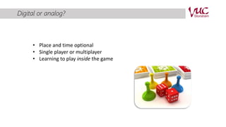 Digital or analog? 
• Place and time optional 
• Single player or multiplayer 
• Learning to play inside the game 
 