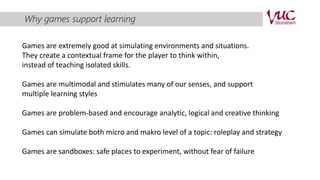 Why games support learning 
Games are extremely good at simulating environments and situations. 
They create a contextual frame for the player to think within, 
instead of teaching isolated skills. 
Games are multimodal and stimulates many of our senses, and support 
multiple learning styles 
Games are problem-based and encourage analytic, logical and creative thinking 
Games can simulate both micro and makro level of a topic: roleplay and strategy 
Games are sandboxes: safe places to experiment, without fear of failure 
 