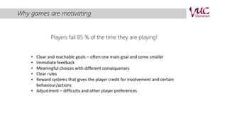Why games are motivating 
Players fail 85 % of the time they are playing! 
• Clear and reachable goals – often one main goal and some smaller 
• Immidiate feedback 
• Meaningful choices with different consequenses 
• Clear rules 
• Reward systems that gives the player credit for involvement and certain 
behaviour/actions 
• Adjustment – difficulty and other player preferences 
 