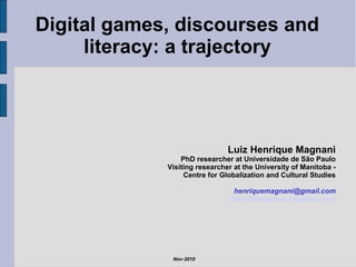Digital games, discourses and
literacy: a trajectory
Luiz Henrique Magnani
PhD researcher at Universidade de São Paulo
Visiting researcher at the University of Manitoba -
Centre for Globalization and Cultural Studies
henriquemagnani@gmail.com
http://ideogames.blogspot.com
Nov-2010
 
