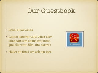 Our Guestbook
Enkel att använda
Gästen kan fritt välja vilket eller
vilka sätt som känns bäst (foto,
ljud eller röst, ﬁlm, rita, skriva)
Håller att titta i om och om igen
 