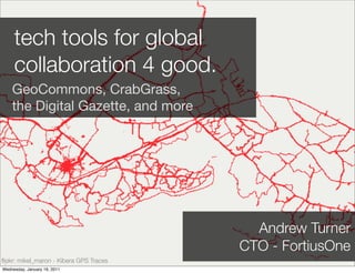 tech tools for global
     collaboration 4 good.
    GeoCommons, CrabGrass,
    the Digital Gazette, and more




                                           Andrew Turner
                                         CTO - FortiusOne
ﬂickr: mikel_maron - Kibera GPS Traces
Wednesday, January 19, 2011
 
