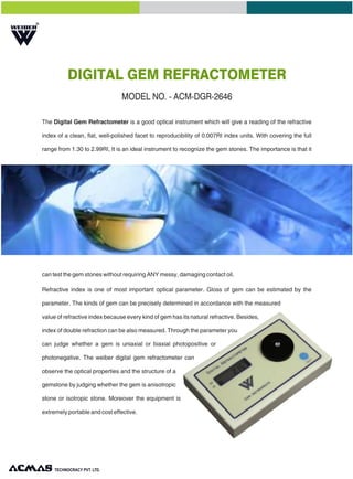 R
DIGITAL GEM REFRACTOMETER
MODEL NO. - ACM-DGR-2646
The Digital Gem Refractometer is a good optical instrument which will give a reading of the refractive
index of a clean, flat, well-polished facet to reproducibility of 0.007RI index units. With covering the full
range from 1.30 to 2.99RI, It is an ideal instrument to recognize the gem stones. The importance is that it
can test the gem stones without requiring ANY messy, damaging contact oil.
Refractive index is one of most important optical parameter. Gloss of gem can be estimated by the
parameter. The kinds of gem can be precisely determined in accordance with the measured
value of refractive index because every kind of gem has its natural refractive. Besides,
index of double refraction can be also measured. Through the parameter you
can judge whether a gem is uniaxial or biaxial photopositive or
photonegative. The weiber digital gem refractometer can
observe the optical properties and the structure of a
gemstone by judging whether the gem is anisotropic
stone or isotropic stone. Moreover the equipment is
extremely portable and cost effective.
TECHNOLOGIES PVT. LTD.