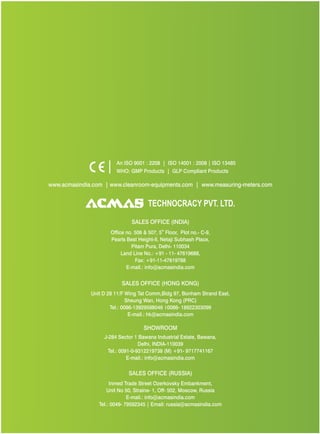 An ISO 9001 : 2208 | ISO 14001 : 2008 | ISO 13485
WHO: GMP Products | GLP Compliant Products
www.acmasindia.com |
www.acmasglobal.com | www.measuring-meters.com
TECHNOLOGIES PVT. LTD.
CORPORATE OFFICE/ SHOWROOM (INDIA)
Plot No. 352-353, Sector – 57
Phase- IV Kundli, Sonepat, Haryana - 131028
Land Line No.: +91 - 11- 47619688,
Fax: +91-11-47619788
E-mail.: info@acmasindia.com
SALES OFFICE (HONG KONG)
Unit D 28 11/F Wing Tat Comm,Bidg 97, Bonham Strand East,
Sheung Wan, Hong Kong (PRC)
Tel.: 0086-13929598046 | 0086- 18922303099
E-mail.: hk@acmasindia.com
SALES OFFICE (RUSSIA)
Inmed Trade Street Ozerkovsky Embankment,
Unit No 50, Straine- 1, Off- 502, Moscow, Russia
E-mail.: info@acmasindia.com
Tel.: 0049- 79592345 | Email: russia@acmasindia.com
