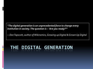 The digital generation “The digital generation is an unprecedented force to change every institution in society. The question is – ‘Are you ready?’” -- Don Tapscott, author of Wikinomics, Growing up Digital & Grown Up Digital 