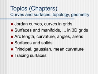 Topics (Chapters)
Curves and surfaces: topology, geometry
 Jordan curves, curves in grids
 Surfaces and manifolds, ... in 3D grids
 Arc length, curvature, angles, areas
 Surfaces and solids
 Principal, gaussian, mean curvature
 Tracing surfaces
 