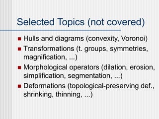 Selected Topics (not covered)
 Hulls and diagrams (convexity, Voronoi)
 Transformations (t. groups, symmetries,
magnification, ...)
 Morphological operators (dilation, erosion,
simplification, segmentation, ...)
 Deformations (topological-preserving def.,
shrinking, thinning, ...)
 