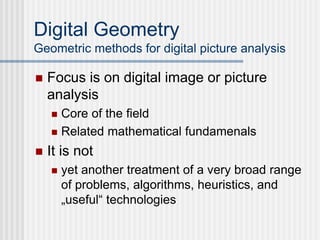 Digital Geometry
Geometric methods for digital picture analysis
 Focus is on digital image or picture
analysis
 Core of the field
 Related mathematical fundamenals
 It is not
 yet another treatment of a very broad range
of problems, algorithms, heuristics, and
„useful“ technologies
 