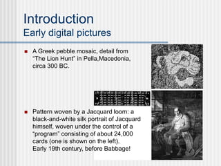 Introduction
Early digital pictures
 A Greek pebble mosaic, detail from
“The Lion Hunt” in Pella,Macedonia,
circa 300 BC.
 Pattern woven by a Jacquard loom: a
black-and-white silk portrait of Jacquard
himself, woven under the control of a
“program” consisting of about 24,000
cards (one is shown on the left).
Early 19th century, before Babbage!
 
