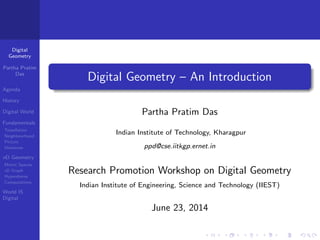 Digital
Geometry
Partha Pratim
Das
Agenda
History
Digital World
Fundamentals
Tessellation
Neighbourhood
Picture
Distances
nD Geometry
Metric Spaces
nD Graph
Hypersheres
Computations
World IS
Digital
Digital Geometry – An Introduction
Partha Pratim Das
Indian Institute of Technology, Kharagpur
ppd@cse.iitkgp.ernet.in
Research Promotion Workshop on Digital Geometry
Indian Institute of Engineering, Science and Technology (IIEST)
June 23, 2014
 