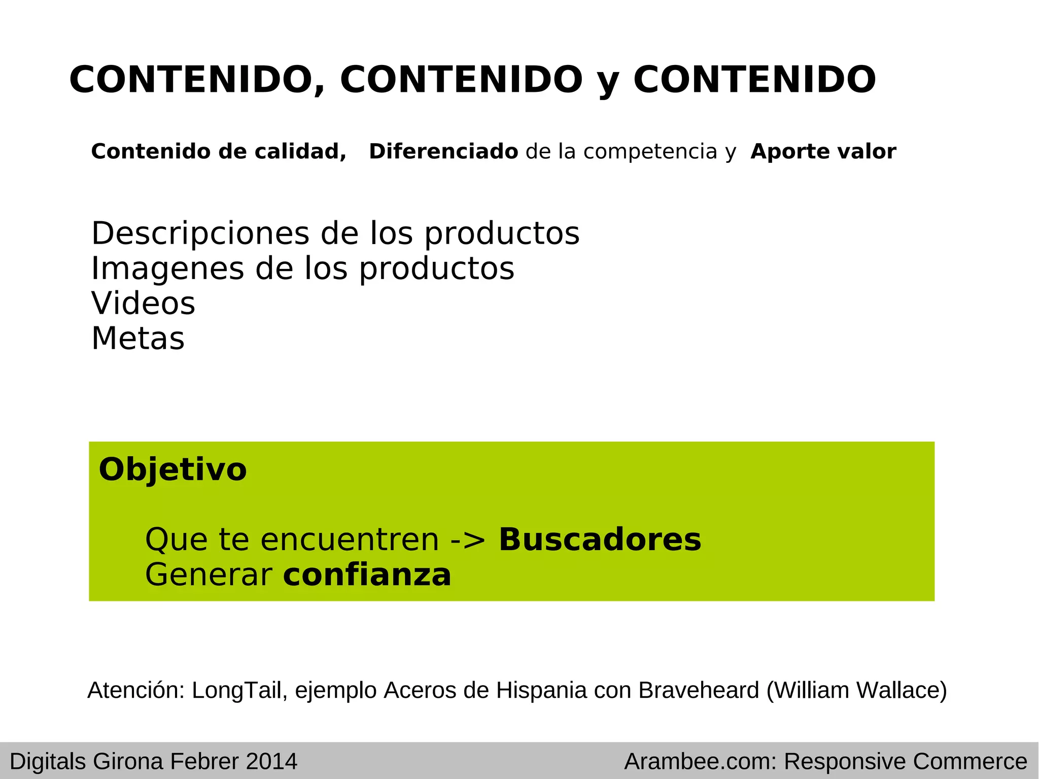 CONTENIDO, CONTENIDO y CONTENIDO
Contenido de calidad,

Diferenciado de la competencia y Aporte valor

Descripciones de los productos
Imagenes de los productos
Videos
Metas

Objetivo
Que te encuentren -> Buscadores
Generar confianza

Atención: LongTail, ejemplo Aceros de Hispania con Braveheard (William Wallace)
Digitals Girona Febrer 2014

Arambee.com: Responsive Commerce

 