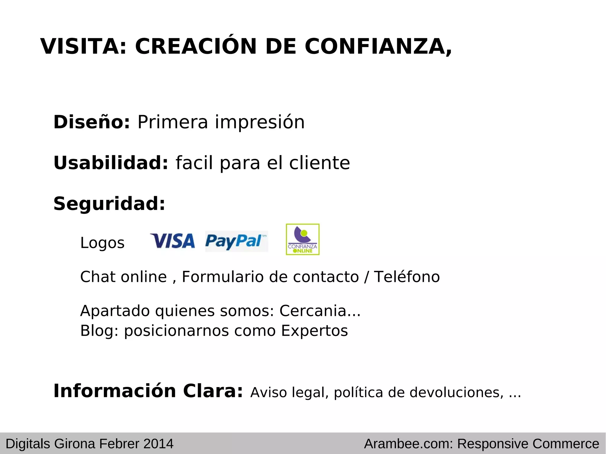 VISITA: CREACIÓN DE CONFIANZA,
Diseño: Primera impresión
Usabilidad: facil para el cliente
Seguridad:
Logos
Chat online , Formulario de contacto / Teléfono
Apartado quienes somos: Cercania...
Blog: posicionarnos como Expertos

Información Clara:
Digitals Girona Febrer 2014

Aviso legal, política de devoluciones, ...

Arambee.com: Responsive Commerce

 