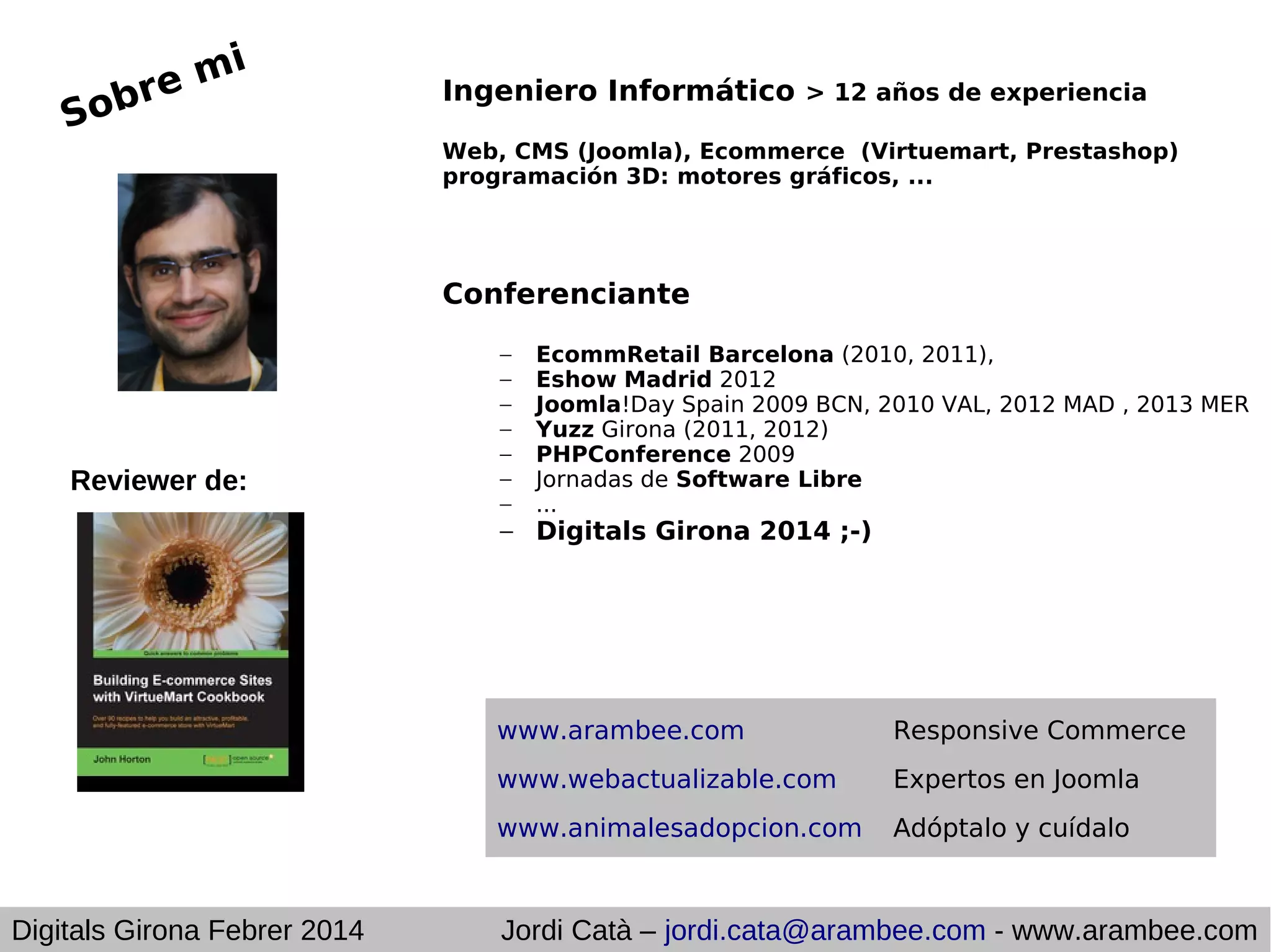 mi
e
obr
S

Ingeniero Informático > 12 años de experiencia
Web, CMS (Joomla), Ecommerce (Virtuemart, Prestashop)
programación 3D: motores gráficos, ...

Conferenciante

Reviewer de:

–
–
–
–
–
–
–

EcommRetail Barcelona (2010, 2011),
Eshow Madrid 2012
Joomla!Day Spain 2009 BCN, 2010 VAL, 2012 MAD , 2013 MER
Yuzz Girona (2011, 2012)
PHPConference 2009
Jornadas de Software Libre
...

– Digitals Girona 2014 ;-)

www.arambee.com
www.webactualizable.com

Expertos en Joomla

www.animalesadopcion.com

Digitals Girona Febrer 2014

Responsive Commerce

Adóptalo y cuídalo

Jordi Catà – jordi.cata@arambee.com - www.arambee.com

 