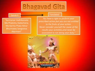 Sanskrit                       Translated
                             You have a right to perform your
"Karmanye Vadhikaraste
                         prescribed action,but you are not entitled
Ma Phaleshu Kadachana,
                                 to the fruits of your action.
 Ma Karma Phala Hetur
                          Never consider yourself the cause of the
 Bhurmatey Sangostva
                            results your activities,and never be
      Akarmani"
                            associated to not doing your duty."
 