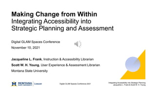 Integrating Accessibility into Strategic Planning
Jacqueline L. Frank & Scott W. H. Young
Digital GLAM Spaces Conference 2021
Making Change from Within
Integrating Accessibility into
Strategic Planning and Assessment
Digital GLAM Spaces Conference
November 10, 2021
Jacqueline L. Frank, Instruction & Accessibility Librarian
Scott W. H. Young, User Experience & Assessment Librarian
Montana State University
 
