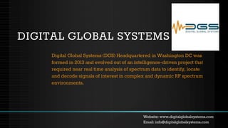 DIGITAL GLOBAL SYSTEMS
Digital Global Systems (DGS) Headquartered in Washington DC was
formed in 2013 and evolved out of an intelligence-driven project that
required near real time analysis of spectrum data to identify, locate
and decode signals of interest in complex and dynamic RF spectrum
environments.
Website: www.digitalglobalsystems.com
Email: info@digitalglobalsystems.com
 