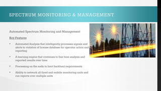 SPECTRUM MONITORING & MANAGEMENT
Automated Spectrum Monitoring and Management
Key Features
• Automated Analysis that intelligently processes signals and
alerts to violation of license database for operator action and
reporting
• A learning engine that continues to fine tune analysis and
reported results over time
• Processing on the node to limit backhaul requirements
• Ability to network all fixed and mobile monitoring units and
run reports over multiple units
 