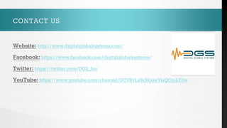 CONTACT US
Website: http://www.digitalglobalsystems.com/
Facebook: https://www.facebook.com/digitalglobalsystems/
Twitter: https://twitter.com/DGS_Inc
YouTube: https://www.youtube.com/channel/UCVRrLx9dHuxeYlsQGjnLT0w
 