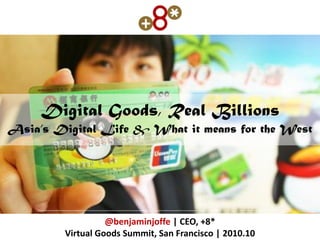 Digital Goods, Real Billions
Asia’s Digital Life & What it means for the West




                   @benjaminjoffe | CEO, +8*
         Virtual Goods Summit, San Francisco | 2010.10
 