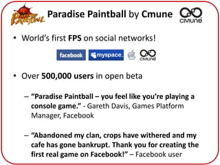 Paradise Paintball by Cmune

• World’s first FPS on social networks!



• Over 500,000 users in open beta

   – “Paradise Paintball – you feel like you’re playing a
     console game.” - Gareth Davis, Games Platform
     Manager, Facebook

   – “Abandoned my clan, crops have withered and my
     cafe has gone bankrupt. Thank you for creating the
     first real game on Facebook!” – Facebook user
 