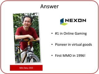 Answer



                  • #1 in Online Gaming

                  • Pioneer in virtual goods

                  • First MMO in 1996!


Min Seo, CEO
 