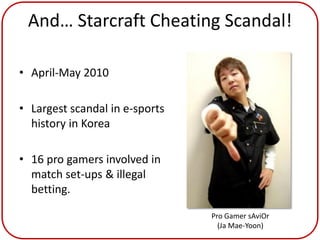 And… Starcraft Cheating Scandal!

• April-May 2010

• Largest scandal in e-sports
  history in Korea

• 16 pro gamers involved in
  match set-ups & illegal
  betting.

                                Pro Gamer sAviOr
                                  (Ja Mae-Yoon)
 