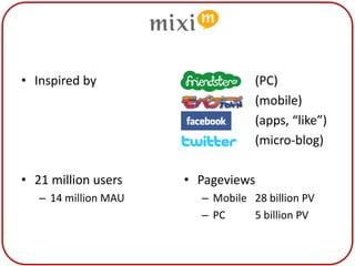 Mixi

• Inspired by           •    Friends   (PC)
                        •    Mobile    (mobile)
                        •    FB        (apps, “like”)
                        •    Twitter   (micro-blog)

• 21 million users      • Pageviews
   – 14 million MAU          – Mobile 28 billion PV
                             – PC     5 billion PV
 