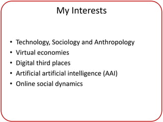 My Interests


•   Technology, Sociology and Anthropology
•   Virtual economies
•   Digital third places
•   Artificial artificial intelligence (AAI)
•   Online social dynamics
 