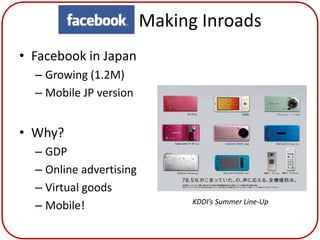 Facebook Making Inroads
• Facebook in Japan
  – Growing (1.2M)
  – Mobile JP version


• Why?
  – GDP
  – Online advertising
  – Virtual goods
  – Mobile!              KDDI’s Summer Line-Up
 