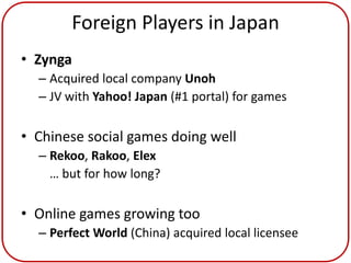 Foreign Players in Japan
• Zynga
  – Acquired local company Unoh
  – JV with Yahoo! Japan (#1 portal) for games

• Chinese social games doing well
  – Rekoo, Rakoo, Elex
    … but for how long?

• Online games growing too
  – Perfect World (China) acquired local licensee
 