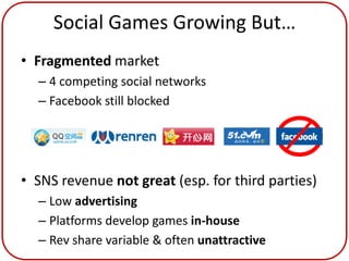 Social Games Growing But…
• Fragmented market
  – 4 competing social networks
  – Facebook still blocked




• SNS revenue not great (esp. for third parties)
  – Low advertising
  – Platforms develop games in-house
  – Rev share variable & often unattractive
 