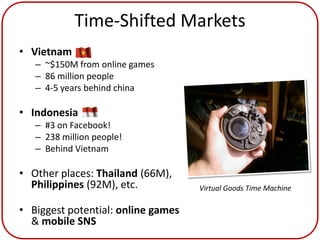 Time-Shifted Markets
• Vietnam
   – ~$150M from online games
   – 86 million people
   – 4-5 years behind china

• Indonesia
   – #3 on Facebook!
   – 238 million people!
   – Behind Vietnam

• Other places: Thailand (66M),
  Philippines (92M), etc.           Virtual Goods Time Machine

• Biggest potential: online games
  & mobile SNS
 
