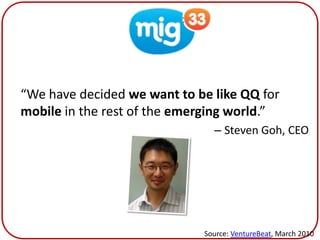 Mig33


“We have decided we want to be like QQ for
mobile in the rest of the emerging world.”
                               – Steven Goh, CEO




                             Source: VentureBeat, March 2010
 