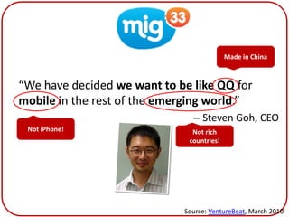 Mig33
                                           Made in China



“We have decided we want to be like QQ for
mobile in the rest of the emerging world.”
                               – Steven Goh, CEO
 Not iPhone!                   Not rich
                              countries!




                             Source: VentureBeat, March 2010
 