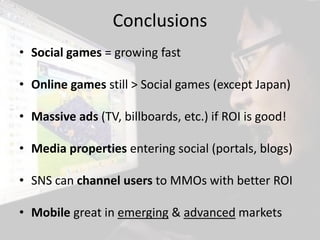 Conclusions
• Social games = growing fast

• Online games still > Social games (except Japan)

• Massive ads (TV, billboards, etc.) if ROI is good!

• Media properties entering social (portals, blogs)

• SNS can channel users to MMOs with better ROI

• Mobile great in emerging & advanced markets
 