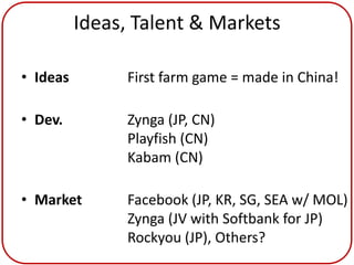 Ideas, Talent & Markets

• Ideas        First farm game = made in China!

• Dev.         Zynga (JP, CN)
               Playfish (CN)
               Kabam (CN)

• Market       Facebook (JP, KR, SG, SEA w/ MOL)
               Zynga (JV with Softbank for JP)
               Rockyou (JP), Others?
 