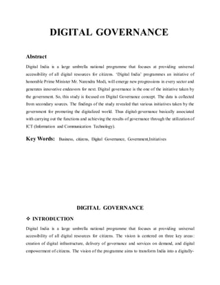 DIGITAL GOVERNANCE
Abstract
Digital India is a large umbrella national programme that focuses at providing universal
accessibility of all digital resources for citizens. ‘Digital India’ programmes an initiative of
honorable Prime Minister Mr. Narendra Modi, will emerge new progressions in every sector and
generates innovative endeavors for next. Digital governance is the one of the initiative taken by
the government. So, this study is focused on Digital Governance concept. The data is collected
from secondary sources. The findings of the study revealed that various initiatives taken by the
government for promoting the digitalized world. Thus digital-governance basically associated
with carrying out the functions and achieving the results of governance through the utilization of
ICT (Information and Communication Technology).
Key Words: Business, citizens, Digital Governance, Government,Initiatives
DIGITAL GOVERNANCE
 INTRODUCTION
Digital India is a large umbrella national programme that focuses at providing universal
accessibility of all digital resources for citizens. The vision is centered on three key areas:
creation of digital infrastructure, delivery of governance and services on demand, and digital
empowerment of citizens. The vision of the programme aims to transform India into a digitally-
 