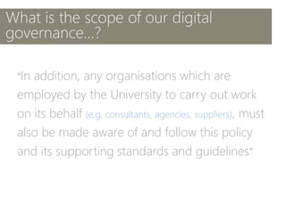 What is the scope of our digital
governance...?
“In addition, any organisations which are
employed by the University to carry out work
on its behalf (e.g. consultants, agencies, suppliers), must
also be made aware of and follow this policy
and its supporting standards and guidelines”
 