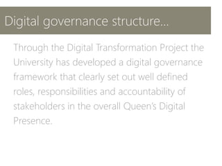 Digital governance structure...
Through the Digital Transformation Project the
University has developed a digital governance
framework that clearly set out well defined
roles, responsibilities and accountability of
stakeholders in the overall Queen’s Digital
Presence.
 